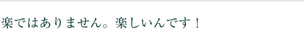 楽ではありません。楽しいんです！