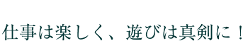 仕事は楽しく、遊びは真剣に！