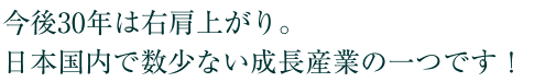 今後30年は右肩上がり。日本国内で数少ない成長産業の一つです！